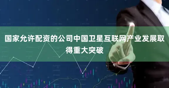 国家允许配资的公司中国卫星互联网产业发展取得重大突破