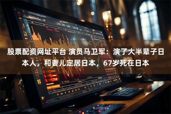 股票配资网址平台 演员马卫军：演了大半辈子日本人，和妻儿定居日本，67岁死在日本