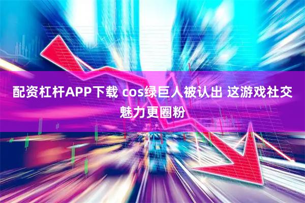 配资杠杆APP下载 cos绿巨人被认出 这游戏社交魅力更圈粉