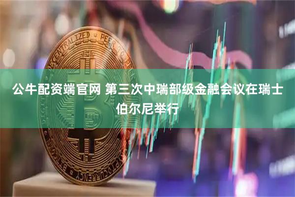 公牛配资端官网 第三次中瑞部级金融会议在瑞士伯尔尼举行
