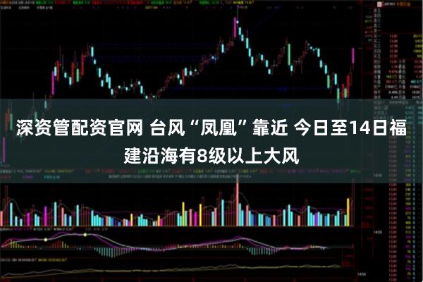 深资管配资官网 台风“凤凰”靠近 今日至14日福建沿海有8级以上大风
