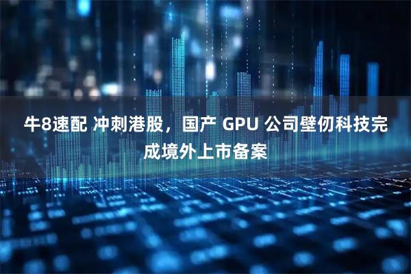 牛8速配 冲刺港股,国产 GPU 公司壁仞科技完成境外上市备案