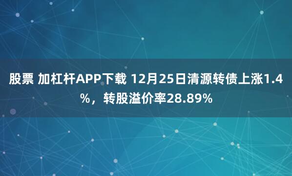 股票 加杠杆APP下载 12月25日清源转债上涨1.4%，转股溢价率28.89%