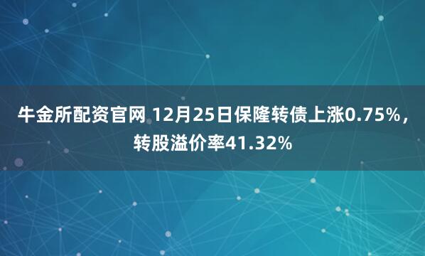 牛金所配资官网 12月25日保隆转债上涨0.75%，转股溢价率41.32%