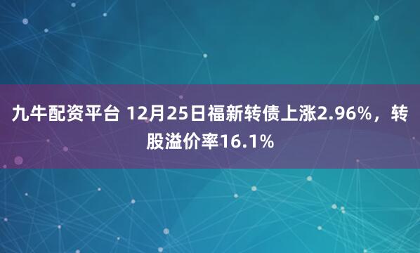 九牛配资平台 12月25日福新转债上涨2.96%，转股溢价率16.1%