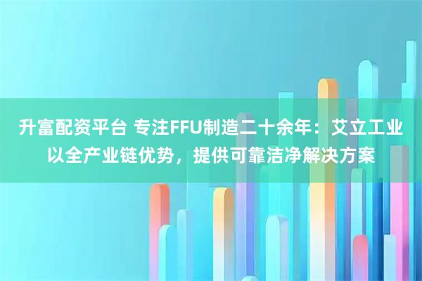 升富配资平台 专注FFU制造二十余年：艾立工业以全产业链优势，提供可靠洁净解决方案