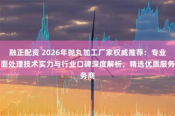 融正配资 2026年抛丸加工厂家权威推荐：专业表面处理技术实力与行业口碑深度解析，精选优质服务商