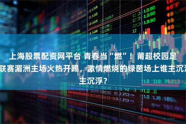 上海股票配资网平台 青春当“燃”！莆超校园足球联赛湄洲主场火热开踢，激情燃烧的绿茵场上谁主沉浮？