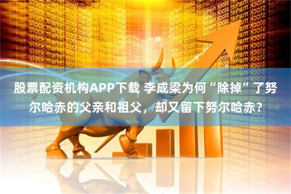 股票配资机构APP下载 李成梁为何“除掉”了努尔哈赤的父亲和祖父，却又留下努尔哈赤？