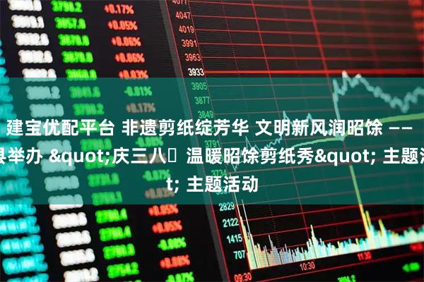 建宝优配平台 非遗剪纸绽芳华 文明新风润昭馀 —— 祁县举办 "庆三八・温暖昭馀剪纸秀" 主题活动