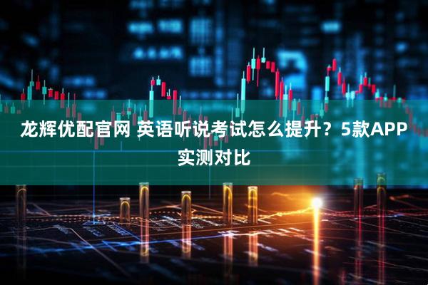 龙辉优配官网 英语听说考试怎么提升？5款APP实测对比