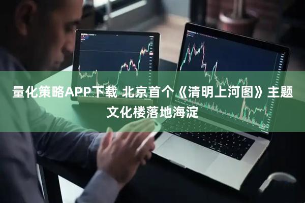 量化策略APP下载 北京首个《清明上河图》主题文化楼落地海淀