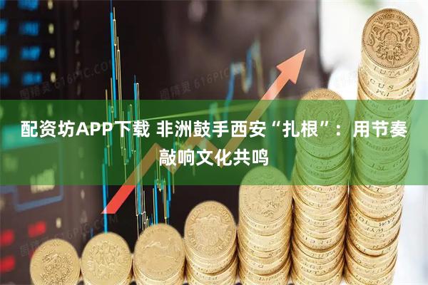 配资坊APP下载 非洲鼓手西安“扎根”：用节奏敲响文化共鸣