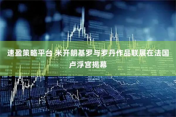 速盈策略平台 米开朗基罗与罗丹作品联展在法国卢浮宫揭幕