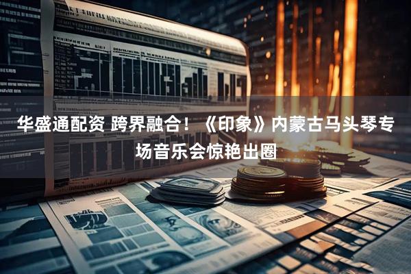 华盛通配资 跨界融合!《印象》内蒙古马头琴专场音乐会惊艳出圈