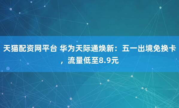 天猫配资网平台 华为天际通焕新：五一出境免换卡，流量低至8.9元