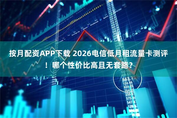 按月配资APP下载 2026电信低月租流量卡测评！哪个性价比高且无套路？