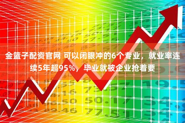 金篮子配资官网 可以闭眼冲的6个专业，就业率连续5年超95%，毕业就被企业抢着要