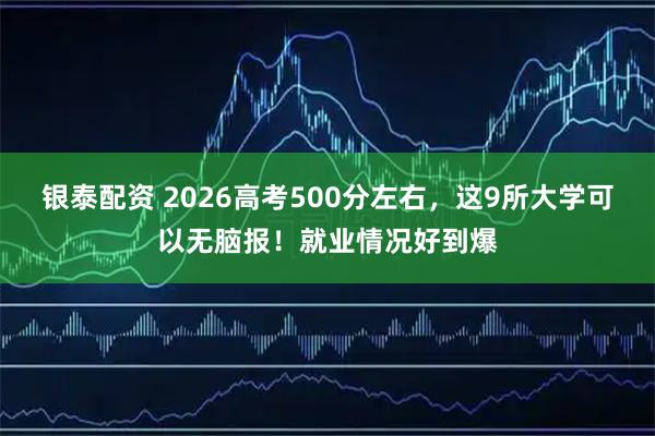 银泰配资 2026高考500分左右，这9所大学可以无脑报！就业情况好到爆