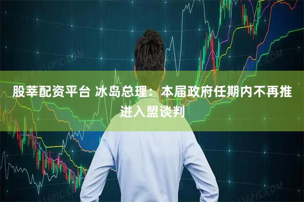 股莘配资平台 冰岛总理：本届政府任期内不再推进入盟谈判