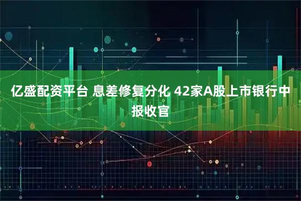 亿盛配资平台 息差修复分化 42家A股上市银行中报收官