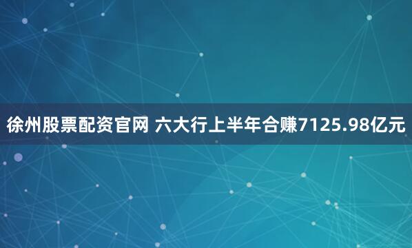 徐州股票配资官网 六大行上半年合赚7125.98亿元